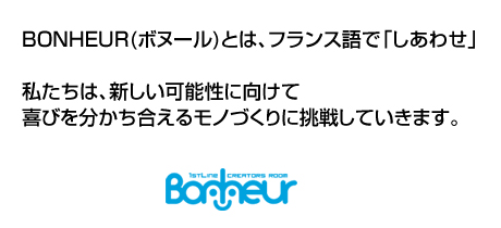 BONHEUR(ボヌール)とは、フランス語で「しあわせ」。私たちは、新しい可能性に向けて喜びを分かち合えるモノづくりに挑戦していきます。